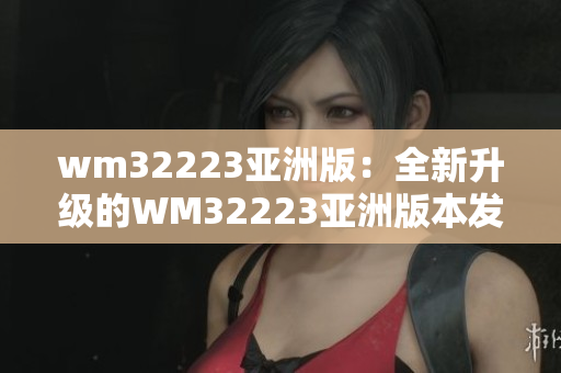 wm32223亚洲版：全新升级的WM32223亚洲版本发布，拥有更多功能和更优秀性能