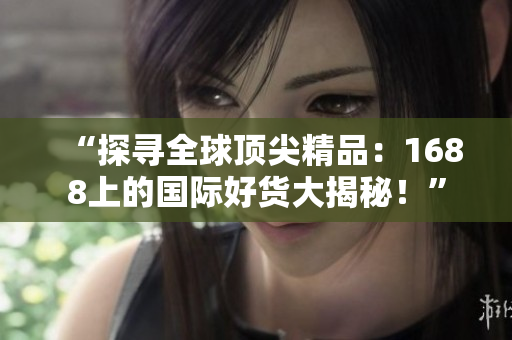 “探寻全球顶尖精品：1688上的国际好货大揭秘！”
