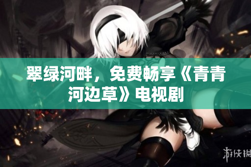 翠绿河畔，免费畅享《青青河边草》电视剧