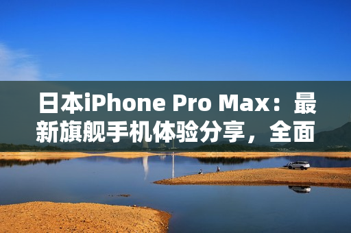 日本iPhone Pro Max：最新旗舰手机体验分享，全面解析性能与功能