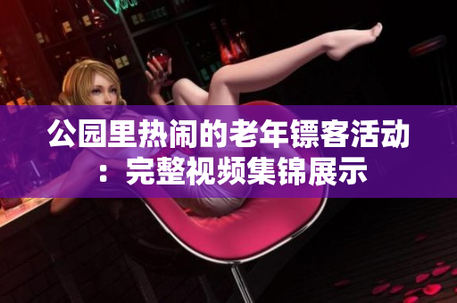 公园里热闹的老年镖客活动：完整视频集锦展示