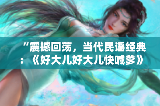 “震撼回荡，当代民谣经典：《好大儿好大儿快喊爹》揭示父子情深”