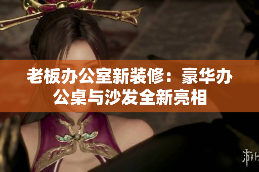 老板办公室新装修：豪华办公桌与沙发全新亮相