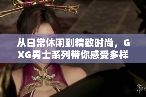 从日常休闲到精致时尚，GXG男士系列带你感受多样生活方式的魅力