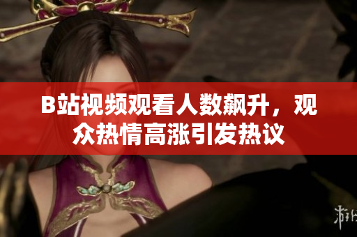 B站视频观看人数飙升，观众热情高涨引发热议