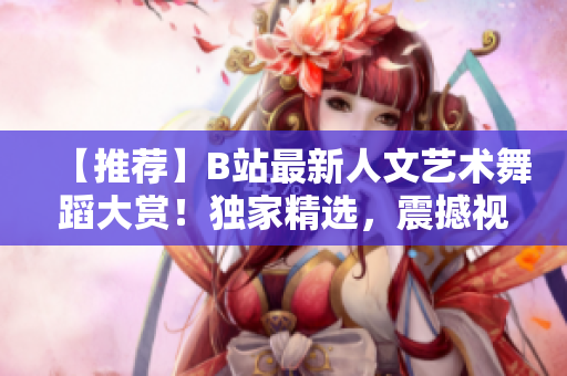 【推荐】B站最新人文艺术舞蹈大赏！独家精选，震撼视听！