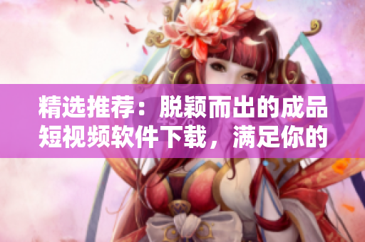 精选推荐：脱颖而出的成品短视频软件下载，满足你的编辑需求