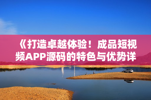 《打造卓越体验！成品短视频APP源码的特色与优势详解》