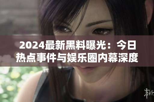 2024最新黑料曝光：今日热点事件与娱乐圈内幕深度揭秘