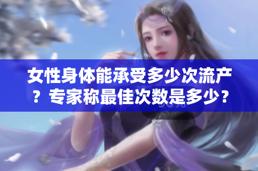 女性身体能承受多少次流产？专家称最佳次数是多少？
