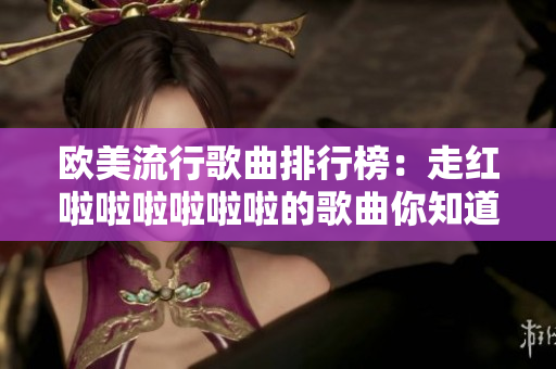 欧美流行歌曲排行榜：走红啦啦啦啦啦啦的歌曲你知道哪些？
