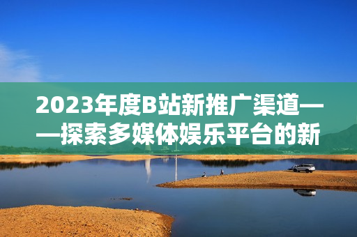 2023年度B站新推广渠道——探索多媒体娱乐平台的新可能