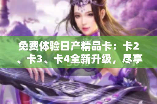 免费体验日产精品卡：卡2、卡3、卡4全新升级，尽享豪华品质！