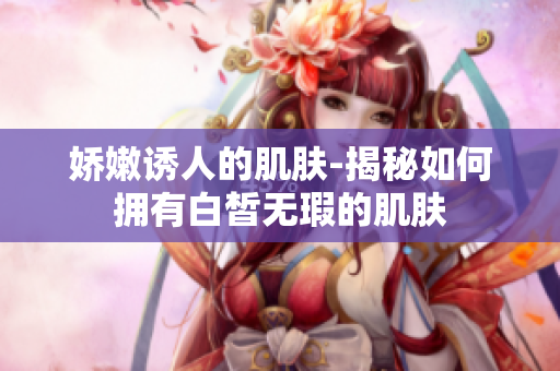娇嫩诱人的肌肤-揭秘如何拥有白皙无瑕的肌肤