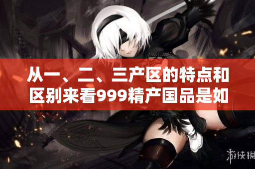 从一、二、三产区的特点和区别来看999精产国品是如何产生的？