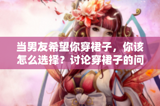 当男友希望你穿裙子，你该怎么选择？讨论穿裙子的问题与个人自由
