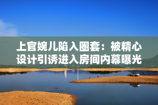 上官婉儿陷入圈套：被精心设计引诱进入房间内幕曝光