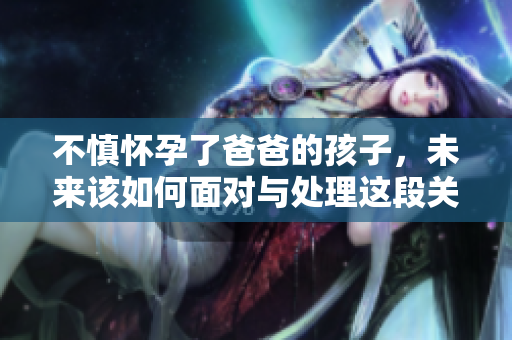 不慎怀孕了爸爸的孩子，未来该如何面对与处理这段关系？
