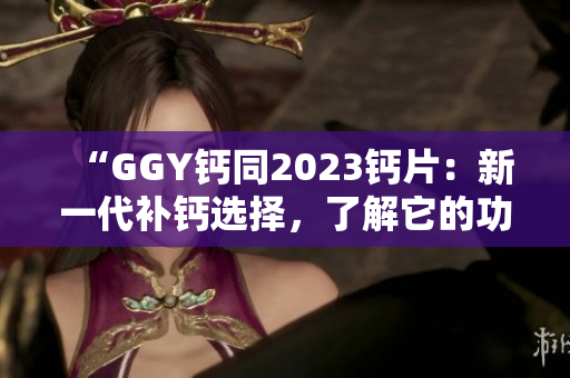 “GGY钙同2023钙片：新一代补钙选择，了解它的功效与适用人群！”