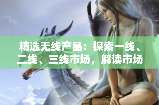 精选无线产品：探索一线、二线、三线市场，解读市场潜力及发展前景