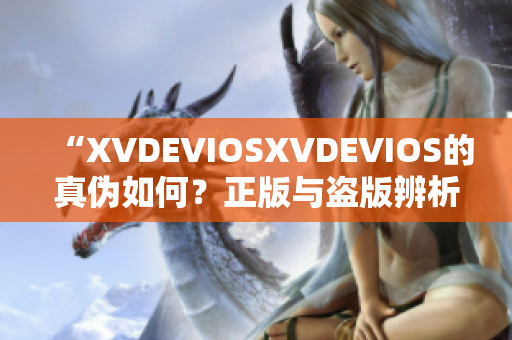 “XVDEVIOSXVDEVIOS的真伪如何？正版与盗版辨析详解”