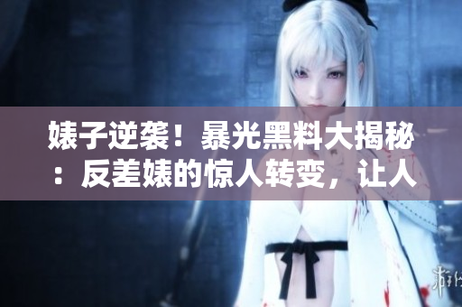 婊子逆袭！暴光黑料大揭秘：反差婊的惊人转变，让人瞠目结舌！