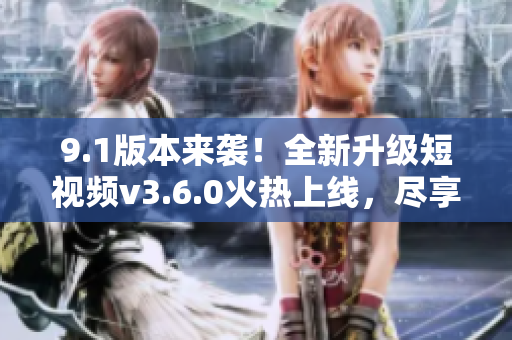 9.1版本来袭！全新升级短视频v3.6.0火热上线，尽享全新功能和体验
