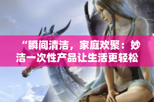 “瞬间清洁，家庭欢聚：妙洁一次性产品让生活更轻松！”