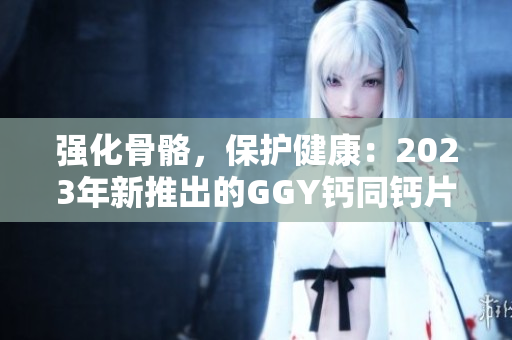强化骨骼，保护健康：2023年新推出的GGY钙同钙片
