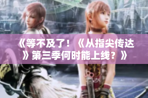 《等不及了！《从指尖传达》第三季何时能上线？》