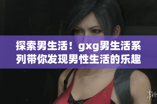 探索男生活！gxg男生活系列带你发现男性生活的乐趣与挑战