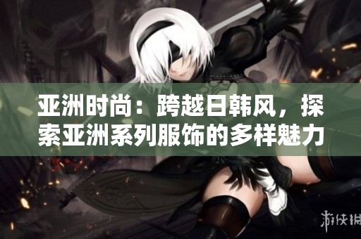 亚洲时尚：跨越日韩风，探索亚洲系列服饰的多样魅力