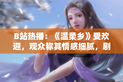 B站热播：《温柔乡》受欢迎，观众称其情感细腻，剧情扣人心弦