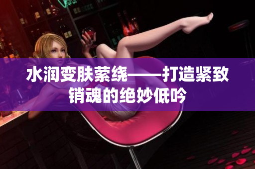 水润变肤萦绕——打造紧致销魂的绝妙低吟