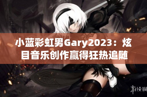 小蓝彩虹男Gary2023：炫目音乐创作赢得狂热追随
