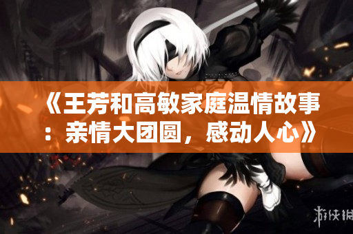 《王芳和高敏家庭温情故事：亲情大团圆，感动人心》
