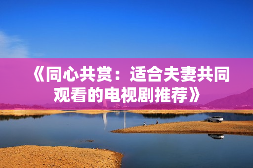 《同心共赏：适合夫妻共同观看的电视剧推荐》