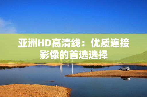亚洲HD高清线：优质连接影像的首选选择