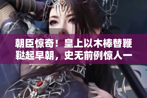 朝臣惊奇！皇上以木棒替鞭鞑起早朝，史无前例惊人一幕！