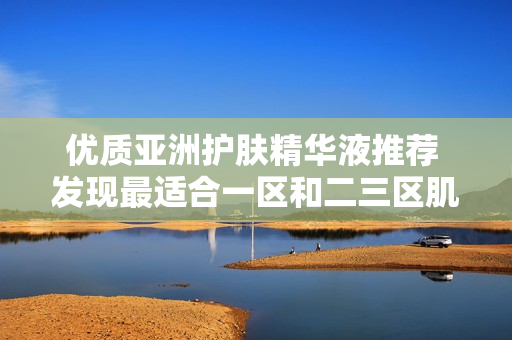 优质亚洲护肤精华液推荐 发现最适合一区和二三区肌肤的护理产品