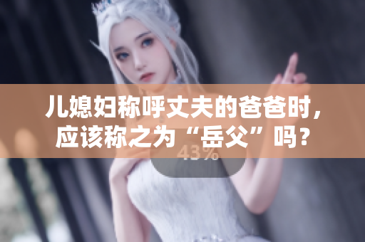 儿媳妇称呼丈夫的爸爸时，应该称之为“岳父”吗？
