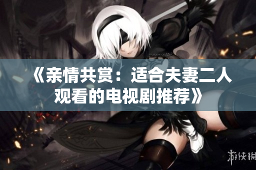 《亲情共赏：适合夫妻二人观看的电视剧推荐》