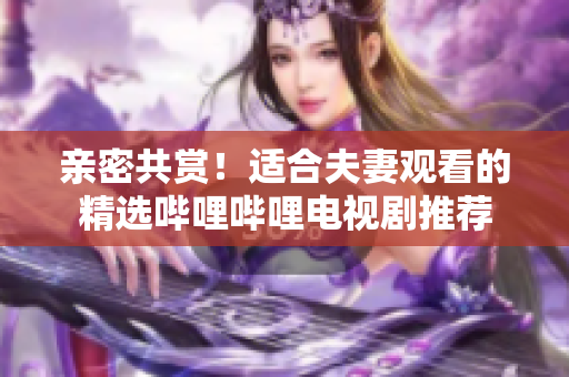 亲密共赏！适合夫妻观看的精选哔哩哔哩电视剧推荐