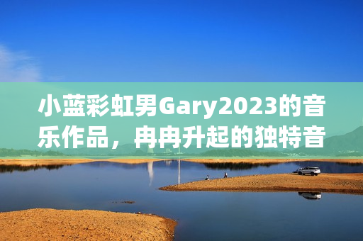 小蓝彩虹男Gary2023的音乐作品，冉冉升起的独特音乐风潮