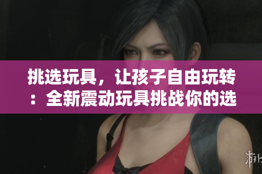挑选玩具，让孩子自由玩转：全新震动玩具挑战你的选择困难症！