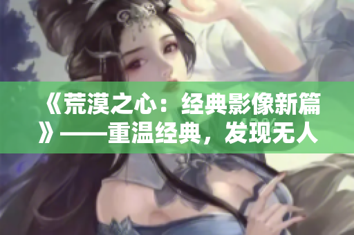《荒漠之心：经典影像新篇》——重温经典，发现无人区魅力