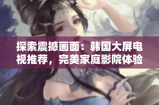探索震撼画面：韩国大屏电视推荐，完美家庭影院体验