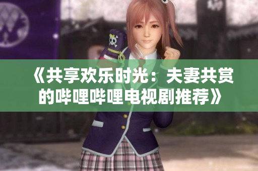 《共享欢乐时光：夫妻共赏的哔哩哔哩电视剧推荐》