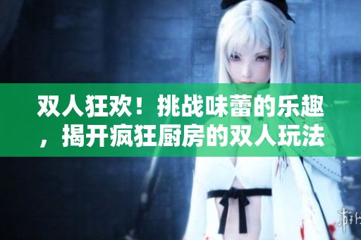 双人狂欢！挑战味蕾的乐趣，揭开疯狂厨房的双人玩法