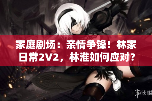 家庭剧场：亲情争锋！林家日常2V2，林淮如何应对？